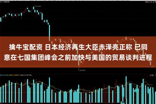 擒牛宝配资 日本经济再生大臣赤泽亮正称 已同意在七国集团峰会之前加快与美国的贸易谈判进程