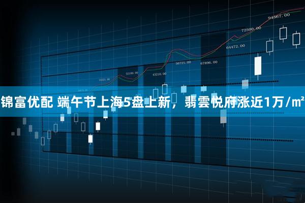 锦富优配 端午节上海5盘上新，翡雲悦府涨近1万/㎡