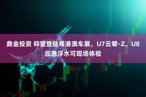 鼎金投资 仰望登陆粤港澳车展，U7云辇-Z、U8应急浮水可现场体验
