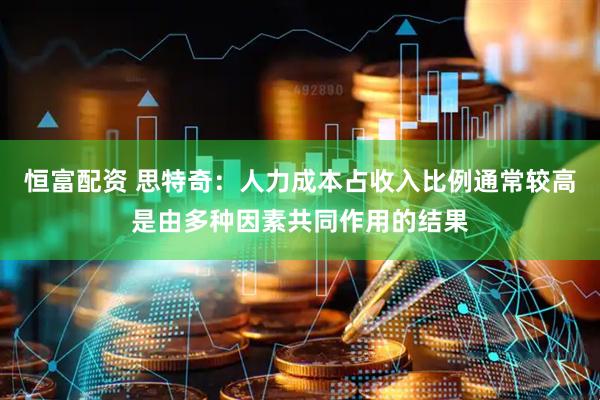 恒富配资 思特奇：人力成本占收入比例通常较高是由多种因素共同作用的结果