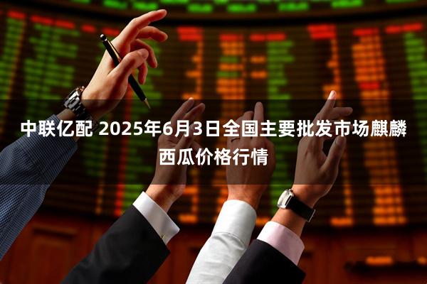 中联亿配 2025年6月3日全国主要批发市场麒麟西瓜价格行情