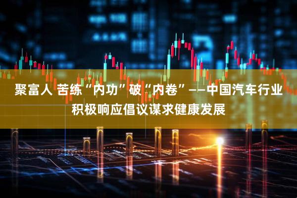 聚富人 苦练“内功”破“内卷”——中国汽车行业积极响应倡议谋求健康发展