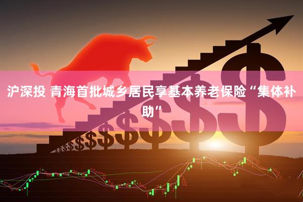 沪深投 青海首批城乡居民享基本养老保险“集体补助”