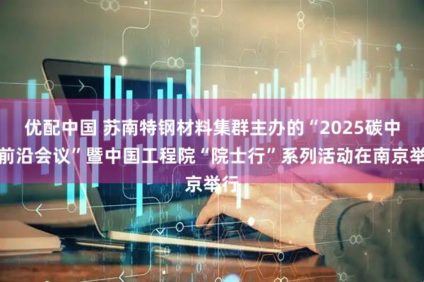优配中国 苏南特钢材料集群主办的“2025碳中和前沿会议”暨中国工程院“院士行”系列活动在南京举行