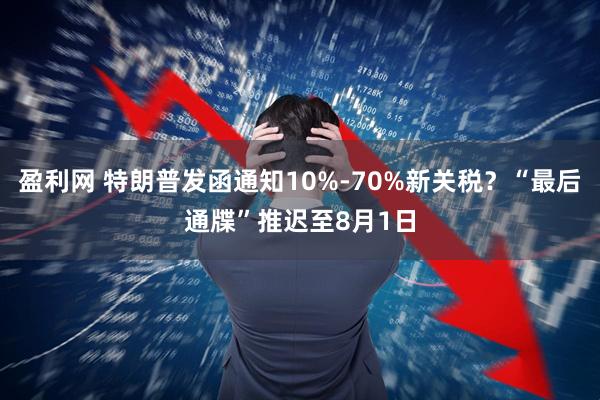 盈利网 特朗普发函通知10%-70%新关税？“最后通牒”推迟至8月1日