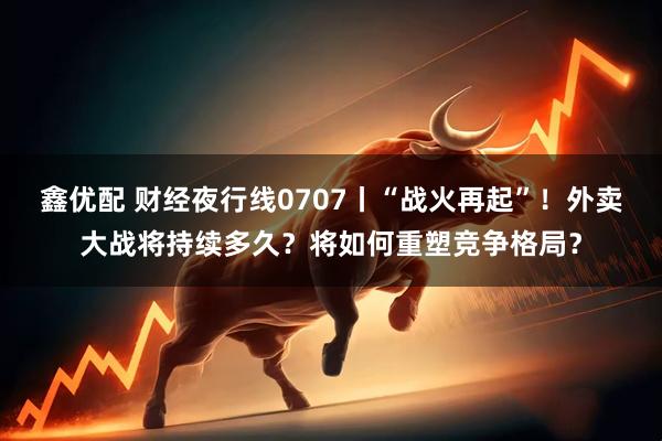 鑫优配 财经夜行线0707丨“战火再起”！外卖大战将持续多久？将如何重塑竞争格局？