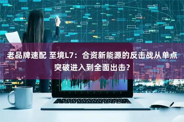 老品牌速配 至境L7：合资新能源的反击战从单点突破进入到全面出击？