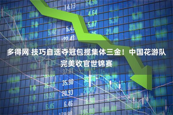 多得网 技巧自选夺冠包揽集体三金！中国花游队完美收官世锦赛