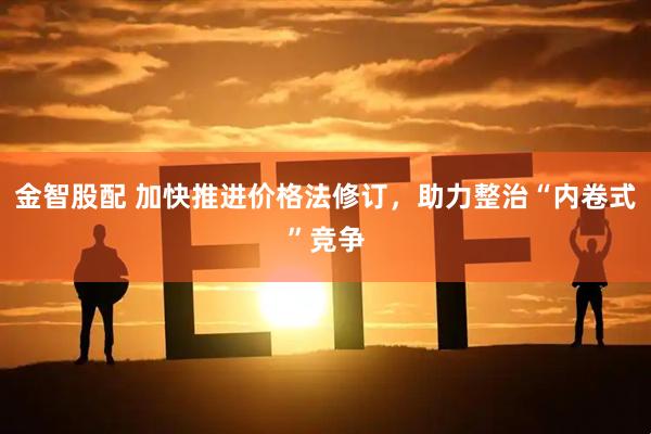 金智股配 加快推进价格法修订，助力整治“内卷式”竞争