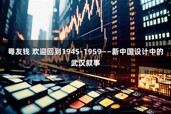 粤友钱 欢迎回到1945-1959——新中国设计中的武汉叙事