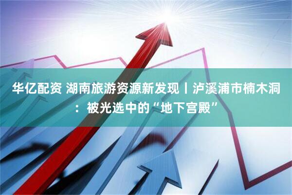 华亿配资 湖南旅游资源新发现丨泸溪浦市楠木洞:被光选中的“地下宫殿”