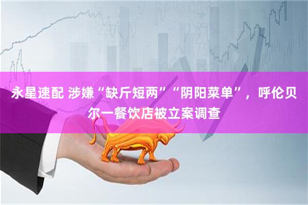 永星速配 涉嫌“缺斤短两”“阴阳菜单”，呼伦贝尔一餐饮店被立案调查