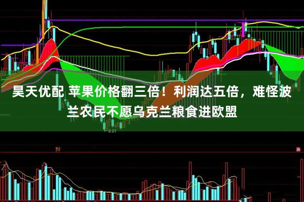 昊天优配 苹果价格翻三倍！利润达五倍，难怪波兰农民不愿乌克兰粮食进欧盟