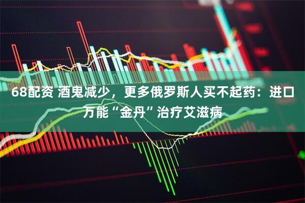 68配资 酒鬼减少，更多俄罗斯人买不起药：进口万能“金丹”治疗艾滋病