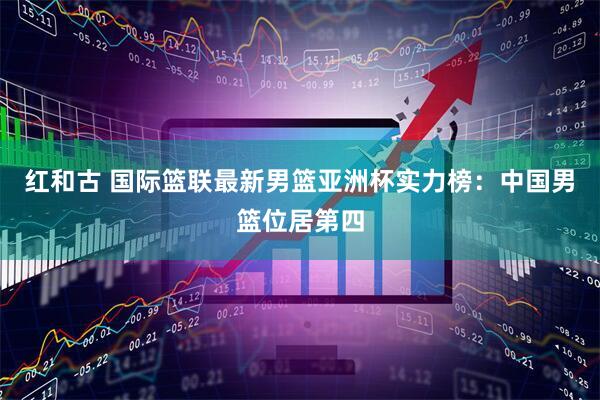 红和古 国际篮联最新男篮亚洲杯实力榜：中国男篮位居第四