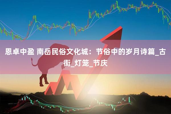 恩卓中盈 南岳民俗文化城：节俗中的岁月诗篇_古街_灯笼_节庆