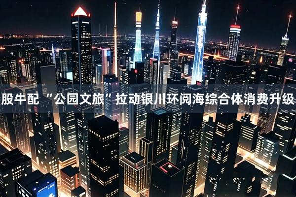 股牛配 “公园文旅”拉动银川环阅海综合体消费升级