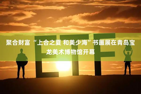 聚合财富 “上合之夏 和美少海”书画展在青岛宝龙美术博物馆开幕