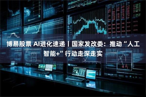 博易股票 AI进化速递丨国家发改委：推动“人工智能+”行动走深走实