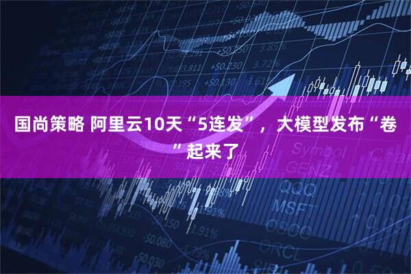 国尚策略 阿里云10天“5连发”，大模型发布“卷”起来了