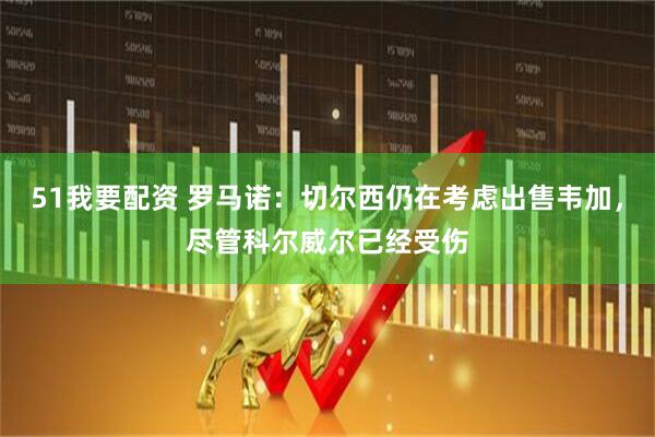 51我要配资 罗马诺：切尔西仍在考虑出售韦加，尽管科尔威尔已经受伤