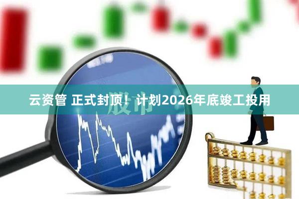 云资管 正式封顶！计划2026年底竣工投用