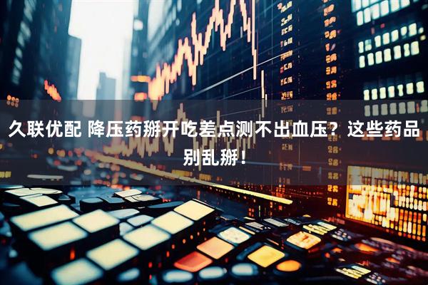 久联优配 降压药掰开吃差点测不出血压？这些药品别乱掰！