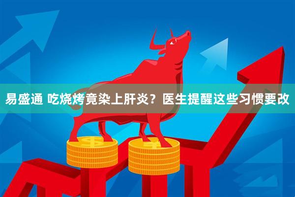 易盛通 吃烧烤竟染上肝炎？医生提醒这些习惯要改