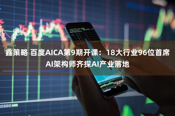 鑫策略 百度AICA第9期开课：18大行业96位首席AI架构师齐探AI产业落地