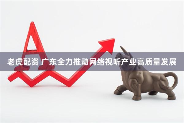 老虎配资 广东全力推动网络视听产业高质量发展