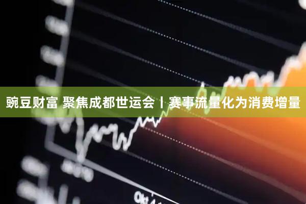 豌豆财富 聚焦成都世运会丨赛事流量化为消费增量