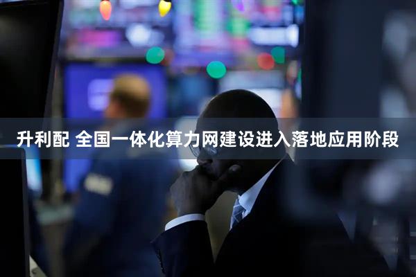 升利配 全国一体化算力网建设进入落地应用阶段