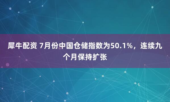 犀牛配资 7月份中国仓储指数为50.1%，连续九个月保持扩张