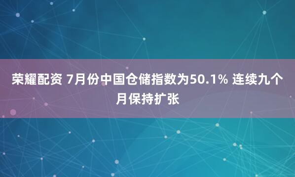 荣耀配资 7月份中国仓储指数为50.1% 连续九个月保持扩张