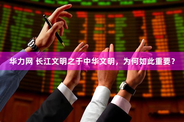 华力网 长江文明之于中华文明，为何如此重要？