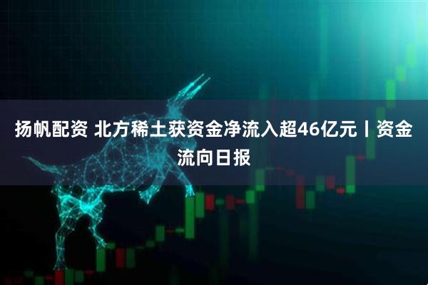 扬帆配资 北方稀土获资金净流入超46亿元丨资金流向日报