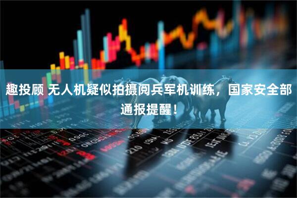 趣投顾 无人机疑似拍摄阅兵军机训练，国家安全部通报提醒！