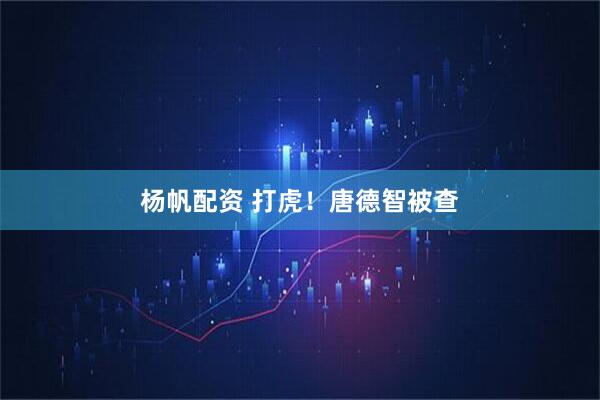 杨帆配资 打虎！唐德智被查