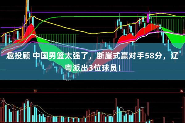 趣投顾 中国男篮太强了，断崖式赢对手58分，辽粤派出3位球员！