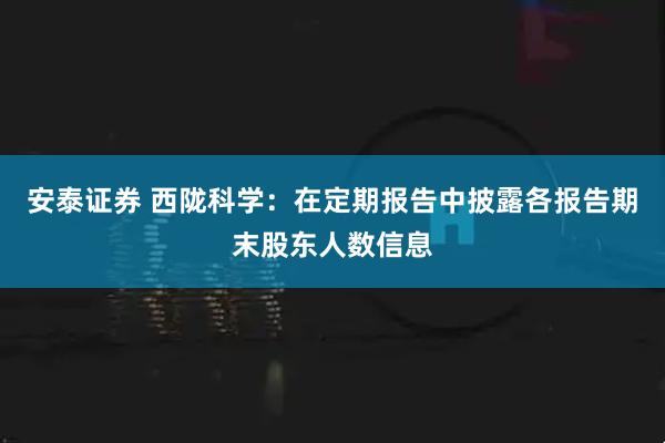 安泰证券 西陇科学：在定期报告中披露各报告期末股东人数信息