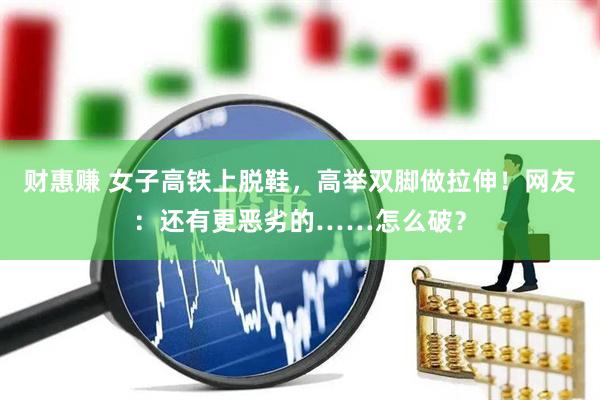 财惠赚 女子高铁上脱鞋，高举双脚做拉伸！网友：还有更恶劣的……怎么破？
