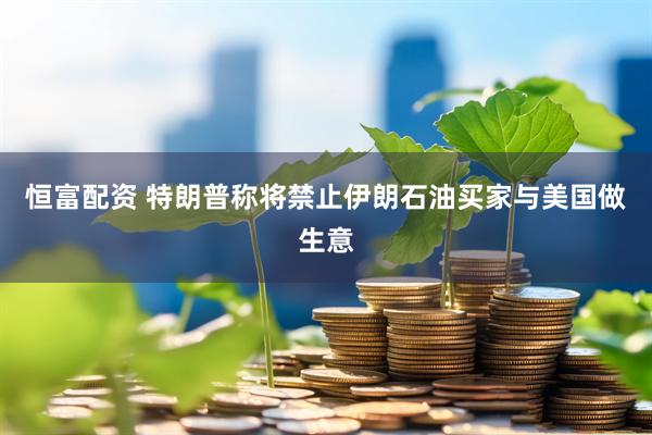 恒富配资 特朗普称将禁止伊朗石油买家与美国做生意