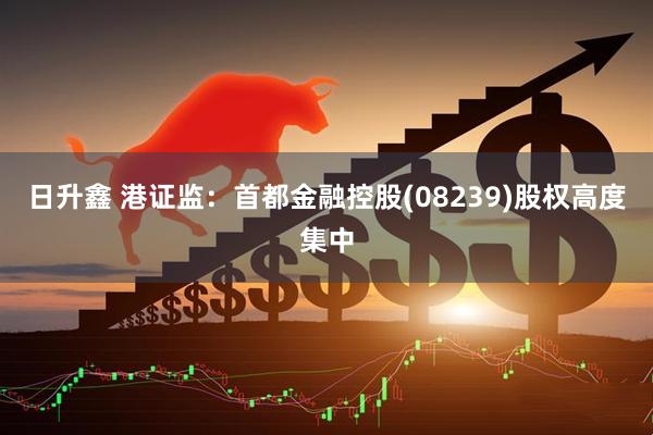 日升鑫 港证监：首都金融控股(08239)股权高度集中
