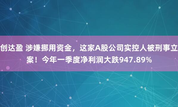 创达盈 涉嫌挪用资金，这家A股公司实控人被刑事立案！今年一季度净利润大跌947.89%
