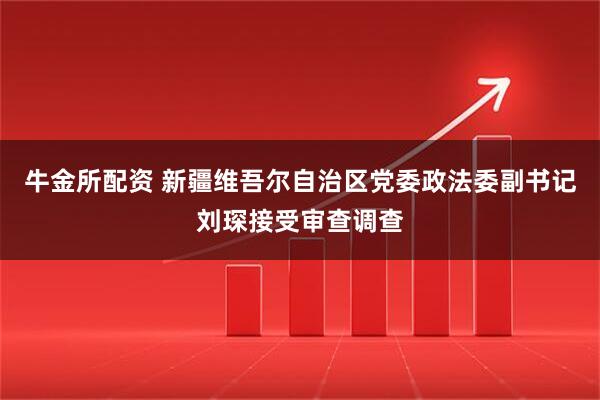 牛金所配资 新疆维吾尔自治区党委政法委副书记刘琛接受审查调查