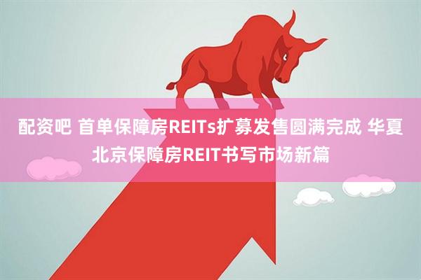 配资吧 首单保障房REITs扩募发售圆满完成 华夏北京保障房REIT书写市场新篇