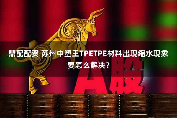 鼎配配资 苏州中塑王TPETPE材料出现缩水现象要怎么解决？