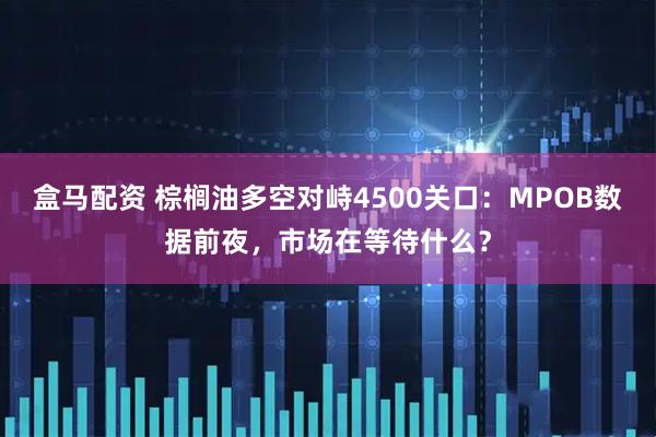 盒马配资 棕榈油多空对峙4500关口:MPOB数据前夜,市场在等待什么?