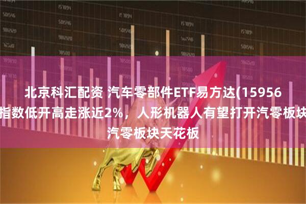 北京科汇配资 汽车零部件ETF易方达(159565)标的指数低开高走涨近2%，人形机器人有望打开汽零板块天花板