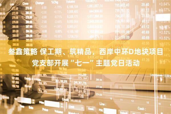叁鑫策略 保工期、筑精品，西岸中环D地块项目党支部开展“七一”主题党日活动